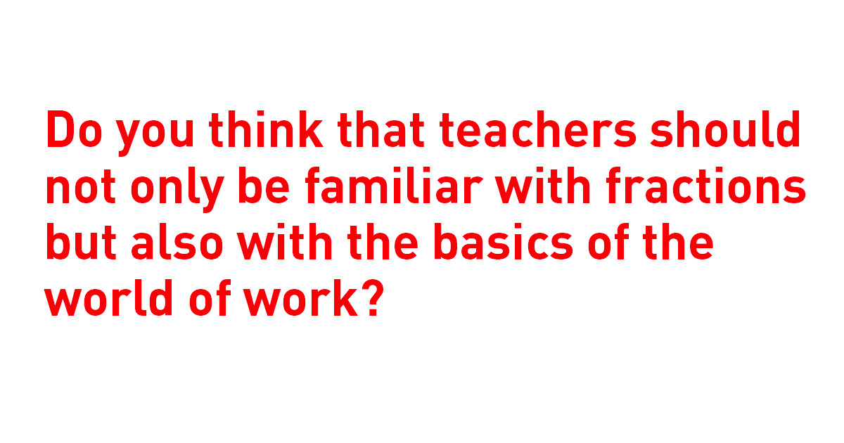 Do you think that teachers should not only be familiar with fractions but also with the basics of the world of work?